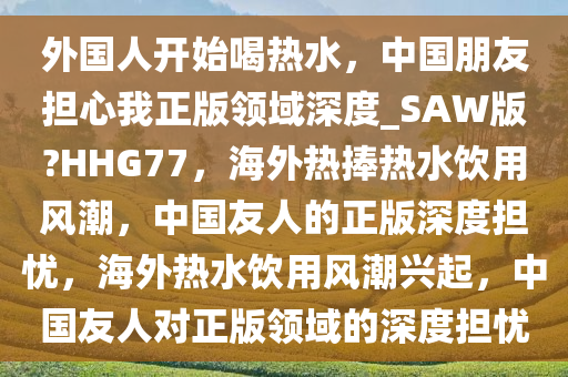 外国人开始喝热水，中国朋友担心我正版领域深度_SAW版?HHG77，海外热捧热水饮用风潮，中国友人的正版深度担忧，海外热水饮用风潮兴起，中国友人对正版领域的深度担忧