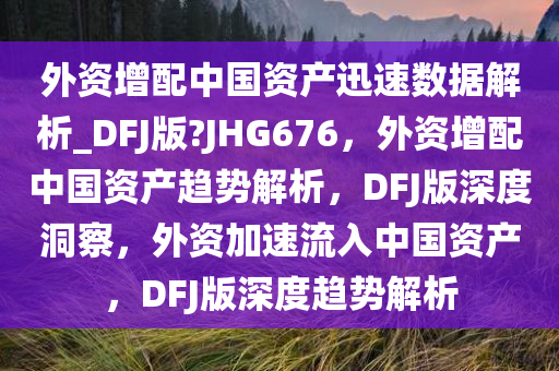 外资增配中国资产迅速数据解析_DFJ版?JHG676，外资增配中国资产趋势解析，DFJ版深度洞察，外资加速流入中国资产，DFJ版深度趋势解析