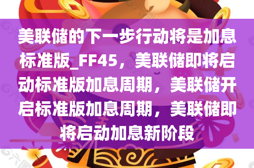 美联储的下一步行动将是加息标准版_FF45，美联储即将启动标准版加息周期，美联储开启标准版加息周期，美联储即将启动加息新阶段