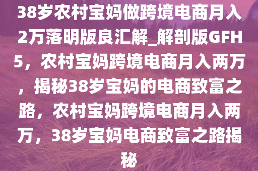 38岁农村宝妈做跨境电商月入2万落明版良汇解_解剖版GFH5，农村宝妈跨境电商月入两万，揭秘38岁宝妈的电商致富之路，农村宝妈跨境电商月入两万，38岁宝妈电商致富之路揭秘