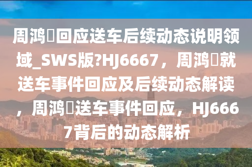 周鸿祎回应送车后续动态说明领域_SWS版?HJ6667，周鸿祎就送车事件回应及后续动态解读，周鸿祎送车事件回应，HJ6667背后的动态解析
