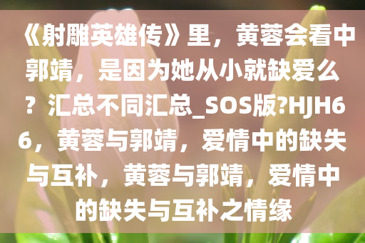 《射雕英雄传》里，黄蓉会看中郭靖，是因为她从小就缺爱么？汇总不同汇总_SOS版?HJH66，黄蓉与郭靖，爱情中的缺失与互补，黄蓉与郭靖，爱情中的缺失与互补之情缘