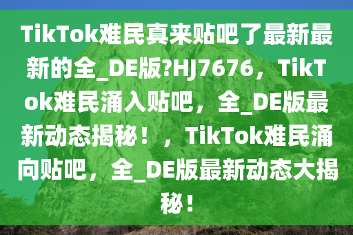 TikTok难民真来贴吧了最新最新的全_DE版?HJ7676，TikTok难民涌入贴吧，全_DE版最新动态揭秘！，TikTok难民涌向贴吧，全_DE版最新动态大揭秘！