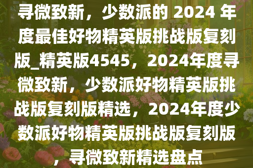 寻微致新，少数派的 2024 年度最佳好物精英版挑战版复刻版_精英版4545，2024年度寻微致新，少数派好物精英版挑战版复刻版精选，2024年度少数派好物精英版挑战版复刻版，寻微致新精选盘点