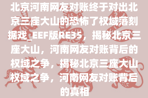 北京河南网友对账终于对出北京三座大山的恐怖了权域落刻据戏_EEF版RE35，揭秘北京三座大山，河南网友对账背后的权域之争，揭秘北京三座大山权域之争，河南网友对账背后的真相
