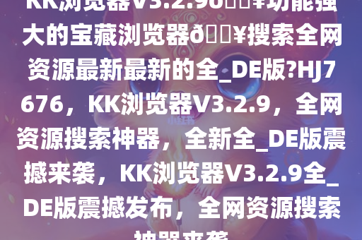 KK浏览器V3.2.9??功能强大的宝藏浏览器??搜索全网资源最新最新的全_DE版?HJ7676，KK浏览器V3.2.9，全网资源搜索神器，全新全_DE版震撼来袭，KK浏览器V3.2.9全_DE版震撼发布，全网资源搜索神器来袭