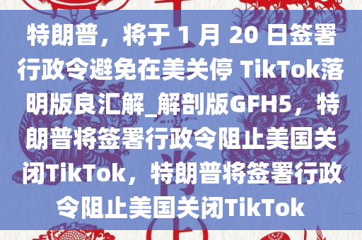 特朗普，将于 1 月 20 日签署行政令避免在美关停 TikTok落明版良汇解_解剖版GFH5，特朗普将签署行政令阻止美国关闭TikTok，特朗普将签署行政令阻止美国关闭TikTok
