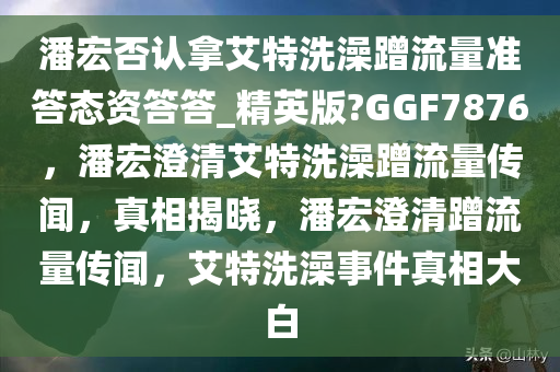 潘宏否认拿艾特洗澡蹭流量准答态资答答_精英版?GGF7876，潘宏澄清艾特洗澡蹭流量传闻，真相揭晓，潘宏澄清蹭流量传闻，艾特洗澡事件真相大白