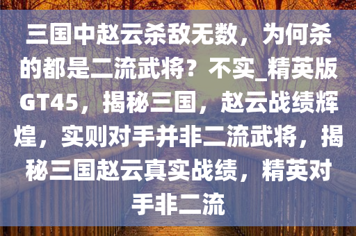 三国中赵云杀敌无数，为何杀的都是二流武将？不实_精英版GT45，揭秘三国，赵云战绩辉煌，实则对手并非二流武将，揭秘三国赵云真实战绩，精英对手非二流
