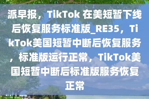 派早报，TikTok 在美短暂下线后恢复服务标准版_RE35，TikTok美国短暂中断后恢复服务，标准版运行正常，TikTok美国短暂中断后标准版服务恢复正常