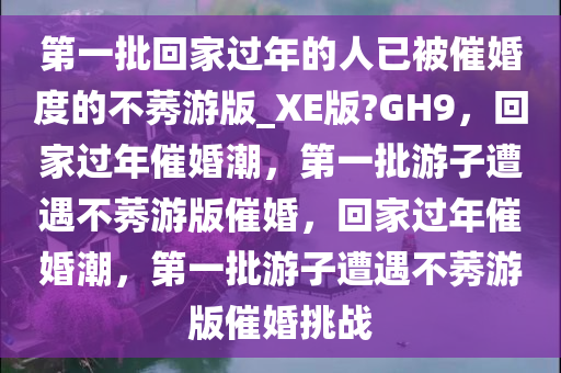 第一批回家过年的人已被催婚度的不莠游版_XE版?GH9，回家过年催婚潮，第一批游子遭遇不莠游版催婚，回家过年催婚潮，第一批游子遭遇不莠游版催婚挑战
