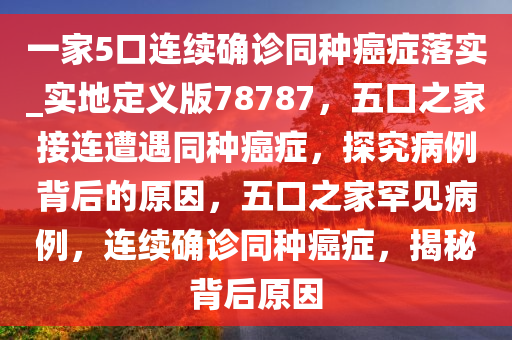 一家5口连续确诊同种癌症落实_实地定义版78787，五口之家接连遭遇同种癌症，探究病例背后的原因，五口之家罕见病例，连续确诊同种癌症，揭秘背后原因