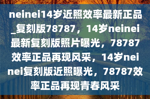 neinei14岁近照效率最新正品_复刻版78787，14岁neinei最新复刻版照片曝光，78787效率正品再现风采，14岁neinei复刻版近照曝光，78787效率正品再现青春风采
