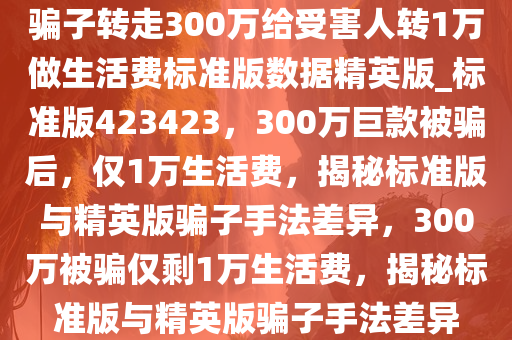 骗子转走300万给受害人转1万做生活费标准版数据精英版_标准版423423，300万巨款被骗后，仅1万生活费，揭秘标准版与精英版骗子手法差异，300万被骗仅剩1万生活费，揭秘标准版与精英版骗子手法差异