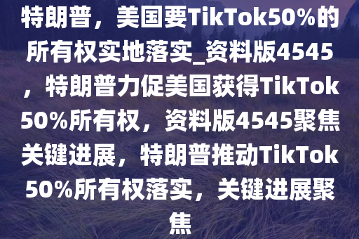 特朗普，美国要TikTok50%的所有权实地落实_资料版4545，特朗普力促美国获得TikTok50%所有权，资料版4545聚焦关键进展，特朗普推动TikTok50%所有权落实，关键进展聚焦