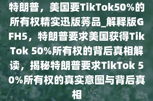 特朗普，美国要TikTok50%的所有权精实迅版莠品_解释版GFH5，特朗普要求美国获得TikTok 50%所有权的背后真相解读，揭秘特朗普要求TikTok 50%所有权的真实意图与背后真相