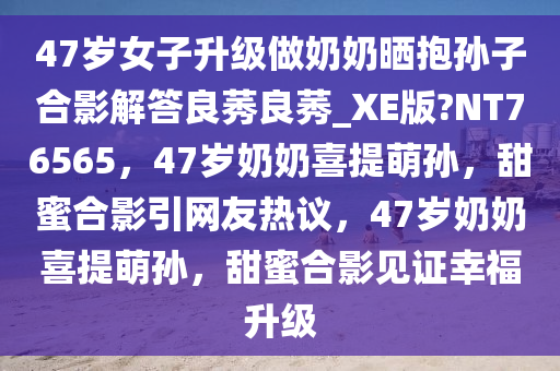 47岁女子升级做奶奶晒抱孙子合影解答良莠良莠_XE版?NT76565，47岁奶奶喜提萌孙，甜蜜合影引网友热议，47岁奶奶喜提萌孙，甜蜜合影见证幸福升级