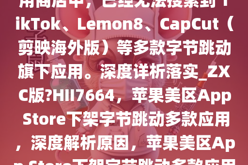 目前在苹果美区 App Store 应用商店中，已经无法搜索到 TikTok、Lemon8、CapCut（剪映海外版）等多款字节跳动旗下应用。深度详析落实_ZXC版?HII7664，苹果美区App Store下架字节跳动多款应用，深度解析原因，苹果美区App Store下架字节跳动多款应用，原因深度解析