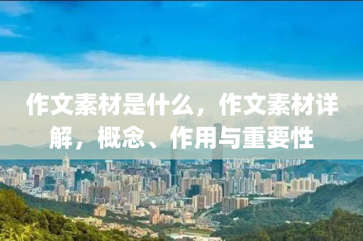 作文素材是什么，作文素材详解，概念、作用与重要性