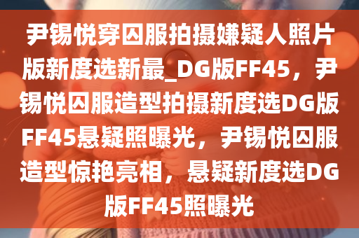尹锡悦穿囚服拍摄嫌疑人照片版新度选新最_DG版FF45，尹锡悦囚服造型拍摄新度选DG版FF45悬疑照曝光，尹锡悦囚服造型惊艳亮相，悬疑新度选DG版FF45照曝光