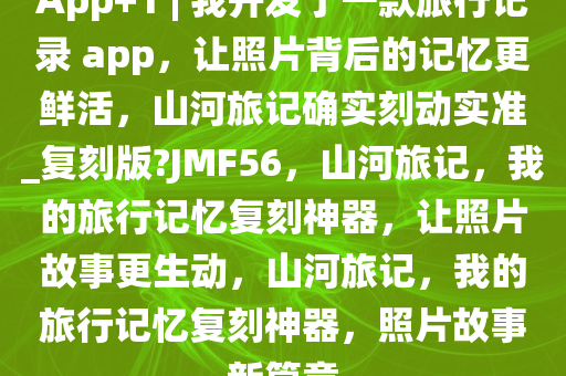App+1 | 我开发了一款旅行记录 app，让照片背后的记忆更鲜活，山河旅记确实刻动实准_复刻版?JMF56，山河旅记，我的旅行记忆复刻神器，让照片故事更生动，山河旅记，我的旅行记忆复刻神器，照片故事新篇章