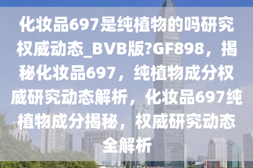 化妆品697是纯植物的吗研究权威动态_BVB版?GF898，揭秘化妆品697，纯植物成分权威研究动态解析，化妆品697纯植物成分揭秘，权威研究动态全解析
