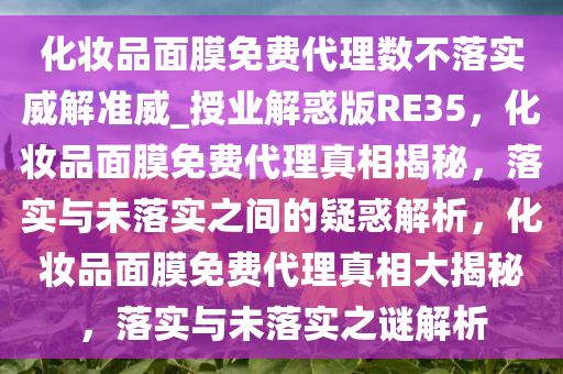 化妆品面膜免费代理数不落实威解准威_授业解惑版RE35，化妆品面膜免费代理真相揭秘，落实与未落实之间的疑惑解析，化妆品面膜免费代理真相大揭秘，落实与未落实之谜解析