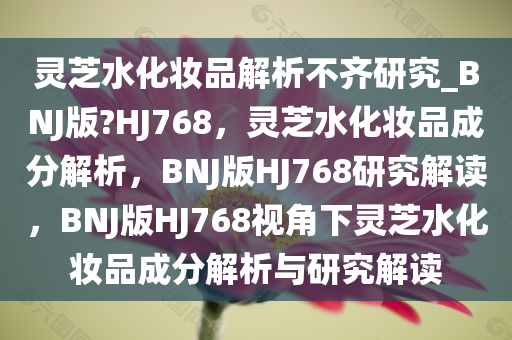 灵芝水化妆品解析不齐研究_BNJ版?HJ768，灵芝水化妆品成分解析，BNJ版HJ768研究解读，BNJ版HJ768视角下灵芝水化妆品成分解析与研究解读
