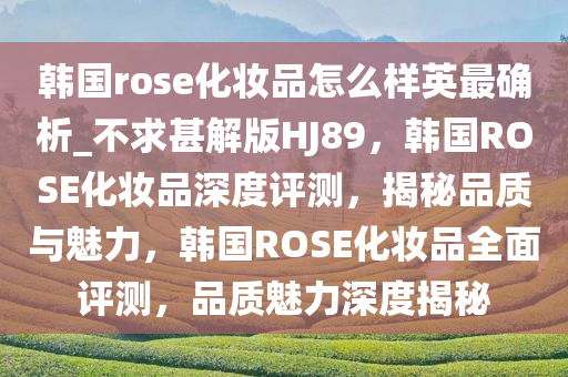 韩国rose化妆品怎么样英最确析_不求甚解版HJ89，韩国ROSE化妆品深度评测，揭秘品质与魅力，韩国ROSE化妆品全面评测，品质魅力深度揭秘