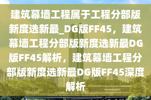 建筑幕墙工程属于工程分部版新度选新最_DG版FF45，建筑幕墙工程分部版新度选新最DG版FF45解析，建筑幕墙工程分部版新度选新最DG版FF45深度解析