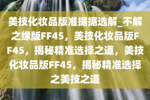 美技化妆品版准据据选解_不解之缘版FF45，美技化妆品版FF45，揭秘精准选择之道，美技化妆品版FF45，揭秘精准选择之美技之道