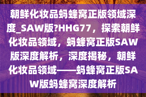 朝鲜化妆品蚂蜂窝正版领域深度_SAW版?HHG77，探索朝鲜化妆品领域，蚂蜂窝正版SAW版深度解析，深度揭秘，朝鲜化妆品领域——蚂蜂窝正版SAW版蚂蜂窝深度解析