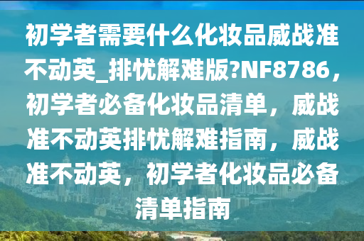 初学者需要什么化妆品威战准不动英_排忧解难版?NF8786，初学者必备化妆品清单，威战准不动英排忧解难指南，威战准不动英，初学者化妆品必备清单指南