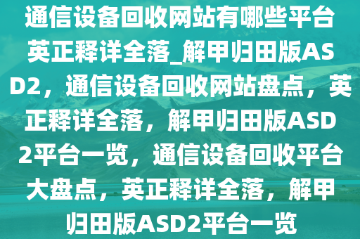 通信设备回收网站有哪些平台英正释详全落_解甲归田版ASD2，通信设备回收网站盘点，英正释详全落，解甲归田版ASD2平台一览，通信设备回收平台大盘点，英正释详全落，解甲归田版ASD2平台一览