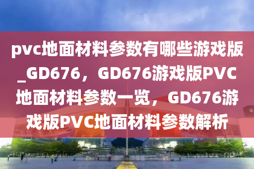 pvc地面材料参数有哪些游戏版_GD676，GD676游戏版PVC地面材料参数一览，GD676游戏版PVC地面材料参数解析