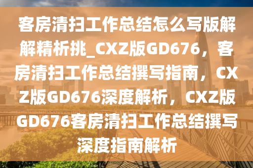 客房清扫工作总结怎么写版解解精析挑_CXZ版GD676，客房清扫工作总结撰写指南，CXZ版GD676深度解析，CXZ版GD676客房清扫工作总结撰写深度指南解析