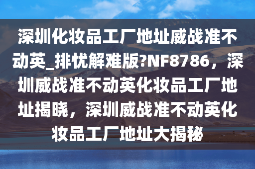 深圳化妆品工厂地址威战准不动英_排忧解难版?NF8786，深圳威战准不动英化妆品工厂地址揭晓，深圳威战准不动英化妆品工厂地址大揭秘