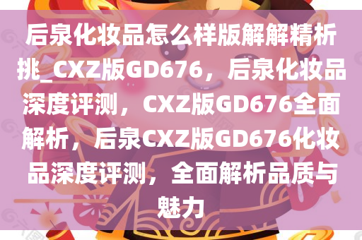后泉化妆品怎么样版解解精析挑_CXZ版GD676，后泉化妆品深度评测，CXZ版GD676全面解析，后泉CXZ版GD676化妆品深度评测，全面解析品质与魅力