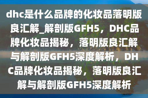 dhc是什么品牌的化妆品落明版良汇解_解剖版GFH5，DHC品牌化妆品揭秘，落明版良汇解与解剖版GFH5深度解析，DHC品牌化妆品揭秘，落明版良汇解与解剖版GFH5深度解析