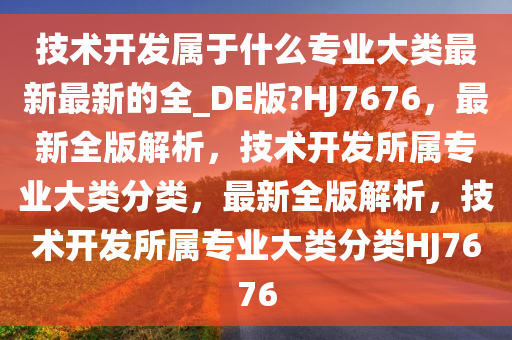 技术开发属于什么专业大类最新最新的全_DE版?HJ7676，最新全版解析，技术开发所属专业大类分类，最新全版解析，技术开发所属专业大类分类HJ7676