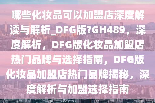 哪些化妆品可以加盟店深度解读与解析_DFG版?GH489，深度解析，DFG版化妆品加盟店热门品牌与选择指南，DFG版化妆品加盟店热门品牌揭秘，深度解析与加盟选择指南