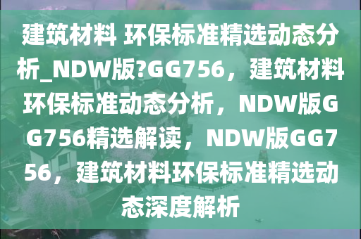 建筑材料 环保标准精选动态分析_NDW版?GG756，建筑材料环保标准动态分析，NDW版GG756精选解读，NDW版GG756，建筑材料环保标准精选动态深度解析