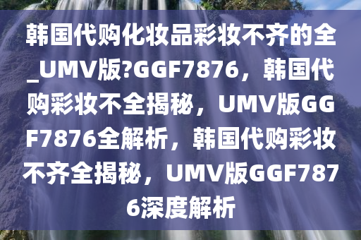 韩国代购化妆品彩妆不齐的全_UMV版?GGF7876，韩国代购彩妆不全揭秘，UMV版GGF7876全解析，韩国代购彩妆不齐全揭秘，UMV版GGF7876深度解析