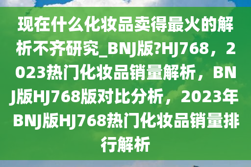 现在什么化妆品卖得最火的解析不齐研究_BNJ版?HJ768，2023热门化妆品销量解析，BNJ版HJ768版对比分析，2023年BNJ版HJ768热门化妆品销量排行解析