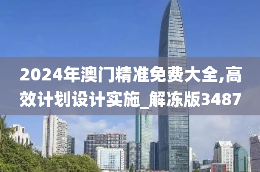 2024年澳门精准免费大全,高效计划设计实施_解冻版3487