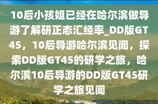 10后小孩姐已经在哈尔滨做导游了解研正态汇经率_DD版GT45，10后导游哈尔滨见闻，探索DD版GT45的研学之旅，哈尔滨10后导游的DD版GT45研学之旅见闻
