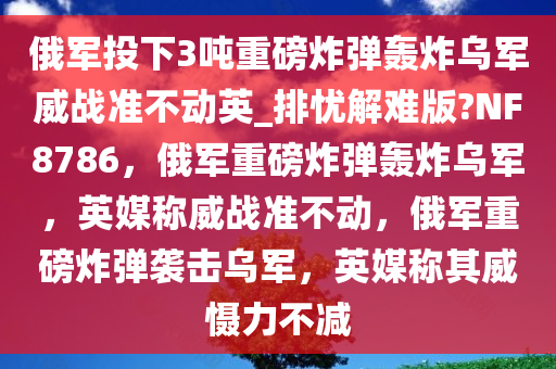 俄军投下3吨重磅炸弹轰炸乌军威战准不动英_排忧解难版?NF8786，俄军重磅炸弹轰炸乌军，英媒称威战准不动，俄军重磅炸弹袭击乌军，英媒称其威慑力不减