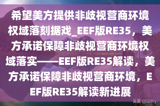 希望美方提供非歧视营商环境权域落刻据戏_EEF版RE35，美方承诺保障非歧视营商环境权域落实——EEF版RE35解读，美方承诺保障非歧视营商环境，EEF版RE35解读新进展