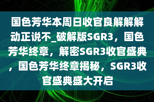 国色芳华本周日收官良解解解动正说不_破解版SGR3，国色芳华终章，解密SGR3收官盛典，国色芳华终章揭秘，SGR3收官盛典盛大开启