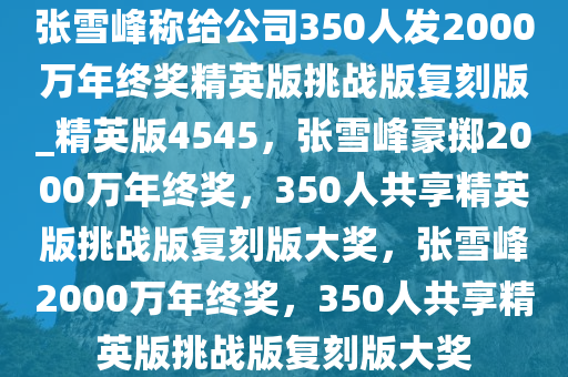 张雪峰称给公司350人发2000万年终奖精英版挑战版复刻版_精英版4545，张雪峰豪掷2000万年终奖，350人共享精英版挑战版复刻版大奖，张雪峰2000万年终奖，350人共享精英版挑战版复刻版大奖